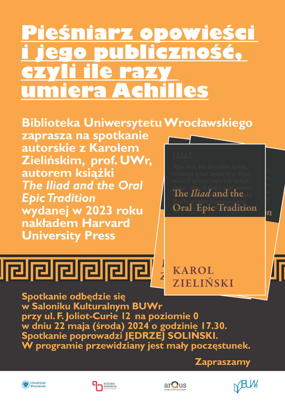 Na żółtym i czarnym tle tekst:
„Pieśniarz opowieści i jego publiczność, czyli ile razy umiera Achilles” Spotkanie autorskie z Karolem Zielińskim, prof. UWr autorem książki „The Iliad and the Oral Epic Tradition”

Wydanej w 2023 roku nakładem Harvard University Press.
Spotkanie odbędzie się w Saloniku kulturalnym BUWr w dniu 22 maja (środa) 2024 roku o godz. 17.30
Spotkanie poprowadzi Jędrzej Soliński