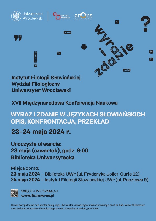 Na niebieskim tle tekst: Instytut Filologii Słowiańskiej; Wydział Filologiczny; Uniwersytet Wrocławski; XVII Międzynarodowa Konferencja Naukowa; Wyraz i zdanie w językach słowiańskich. Opis, konfrontacja, przekład. 23-24 maja 2024 r. Uroczyste otwarcie: 23 maja (czwartek), godz. 9:00 Biblioteka Uniwersytecka; Miejsca obrad: 23 maja 2024 - Biblioteka UWr (ul. Fryderyka Joliot-Curie 12) 24 maja 2024 - Instytut Filologii Słowiańskiej (ul. Pocztowa 9), WIĘCEJ INFORMACJI www.ifs.uni.wroc.pl Honorowy patronat nad konferencją objął JM Rektor Uniwersytetu Wrocławskiego prof. dr hab. Robert Olkiewicz oraz Dziekan Wydziału Filologicznego dr hab. Arkadiusz Lewicki, prof. UWr