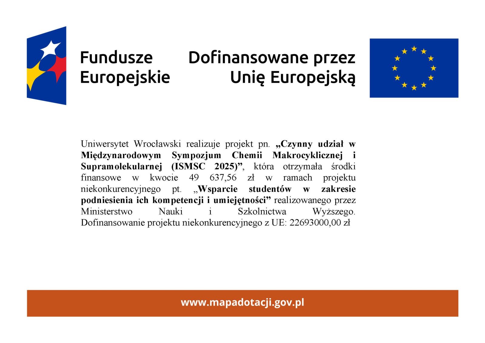Logo Fundusze Europejskie i Flaga Unie europejskiej oraz tekst Uniwersytet Wrocławski realizuje projekt pn. „Czynny udział w Międzynarodowym Sympozjum Chemii Makrocyklicznej i Supramolekularnej (ISMSC 2025)”, która otrzymała środki finansowe w kwocie 49 637,56 zł w ramach projektu niekonkurencyjnego pt. „Wsparcie studentów w zakresie podniesienia ich kompetencji i umiejętności” realizowanego przez Ministerstwo Nauki i Szkolnictwa Wyższego. 
Dofinansowanie projektu niekonkurencyjnego z UE: 22693000,00 zł