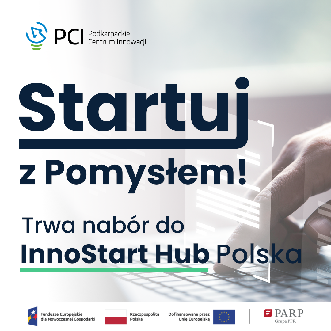 W tle dłoń dotykająca przycisków klawiatury komputerowej, z góry do dołu tekst
PCI Podkarpackie Centrum Innowacji
Startuj z Pomysłem!
Trwa nabór do InnoStart Hub Polska.

Pod spodem logotypy a obok nich napisy:
Fundusze Europejskie dla Nowoczesnej Gospodarki,
Rzeczpospolita Polska, Dofinansowane przez Unię Europejską,
PARP Grupa PFR