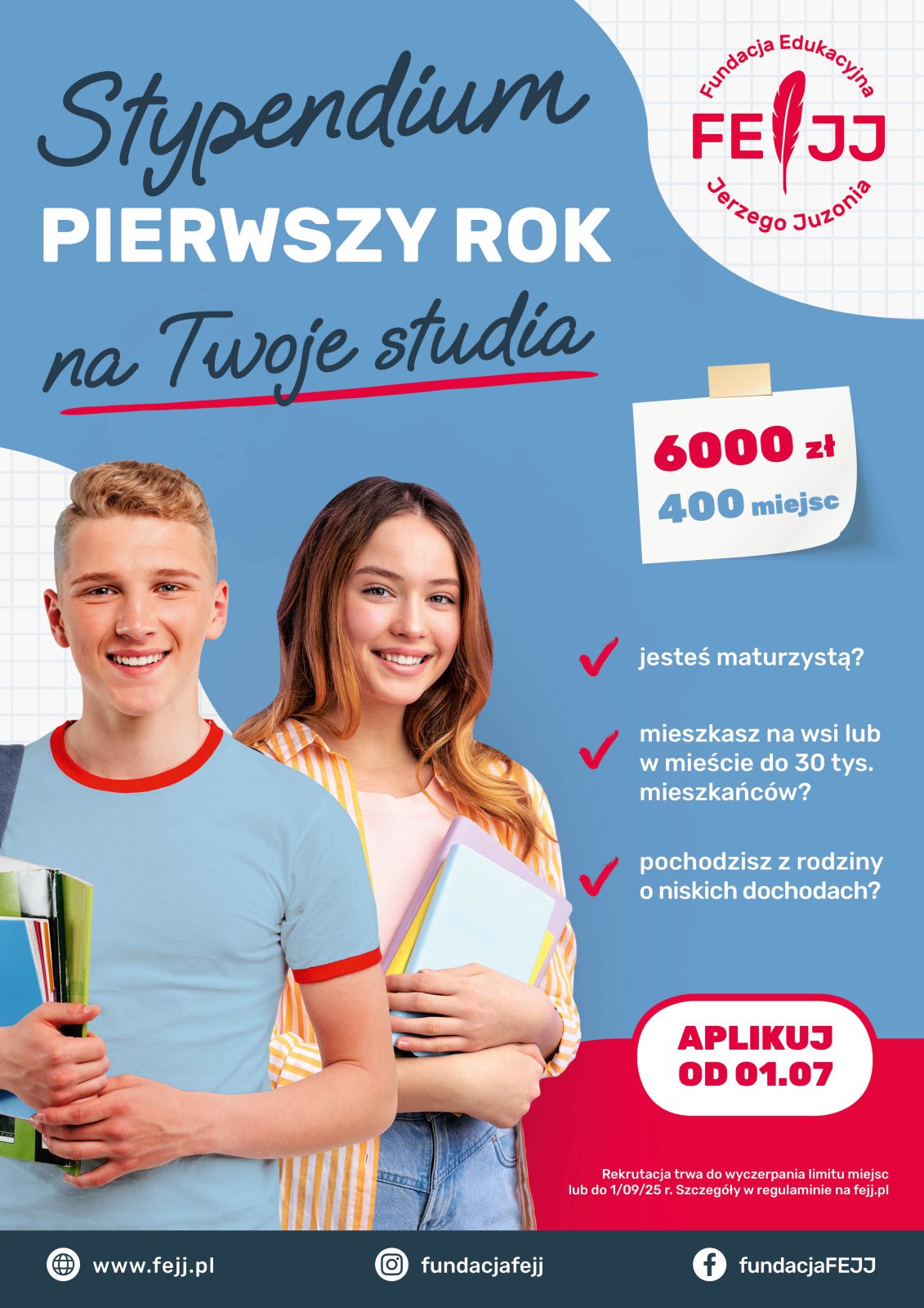 Młody mężczyzna, za nim młoda kobieta, każde z nich trzyma oburącz kilka zeszytów. Wokół nich, na niebieskim tle tekst: Stypendium
PIERWSZY ROK
na Twoje studia;
Fundacja Edukacyjna
Jerzego Juzonia; 6000 zł 400 miejsc;
jesteś maturzystą?
mieszkasz na wsi lub w mieście do 30 tys. mieszkańców?
pochodzisz z rodziny o niskich dochodach?
APLIKUJ OD 01.07;
Rekrutacja trwa do wyczerpania limitu miejsc lub do 1/09/25 r. Szczegóły w regulaminie na fejj.pl