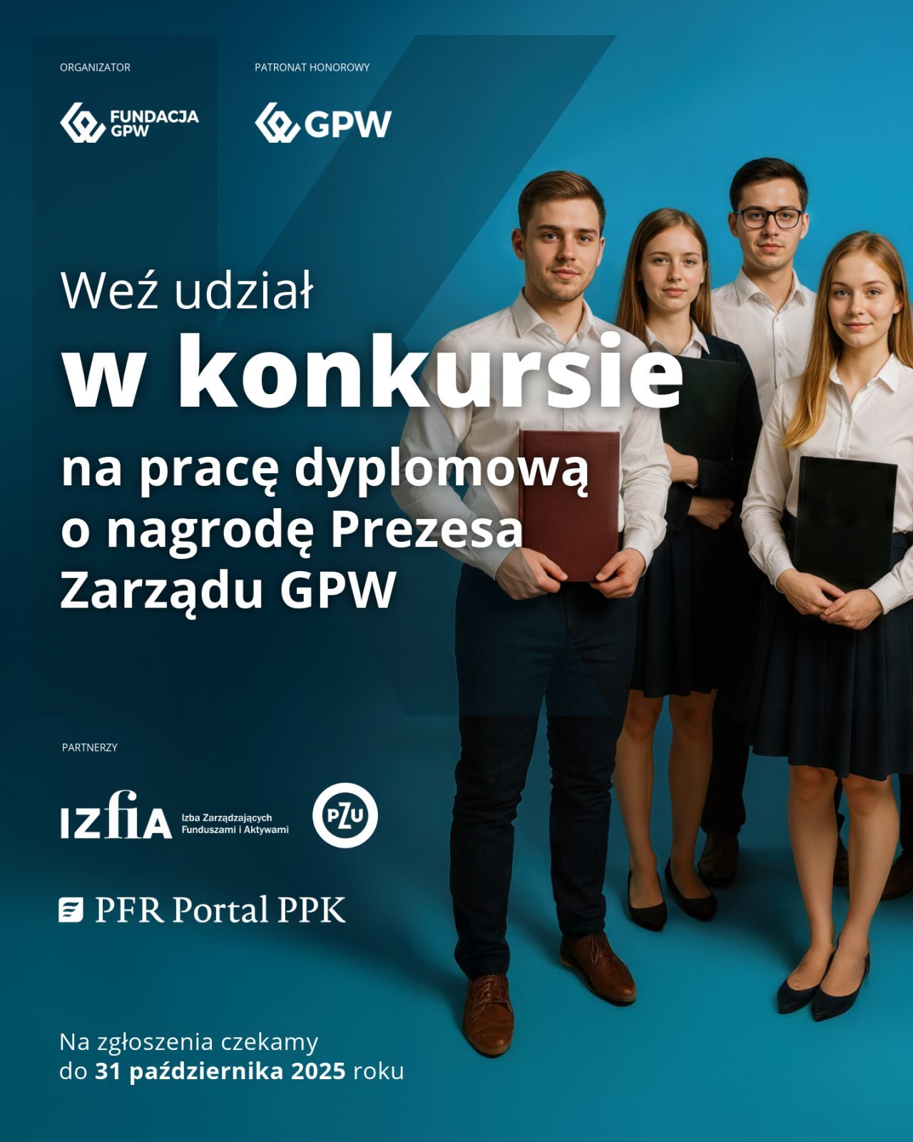 Czworo młodych, dorosłych osób: dwie kobiety i dwóch mężczyzn stojący na niebieskim tle.
Po lewej stronie napisy:
ORGANIZATOR:
FUNDACJA GPW,
PATRONAT HONOROWY:
GPW;
Weź udział
w konkursie
na pracę dyplomową o nagrodę Prezesa Zarządu GPW
PARTNERZY:
Izfia
Izba Zarządzających Funduszami i Aktywami
PZU
PFR Portal PPK
Na zgłoszenia czekamy do 31 października 2025 roku
