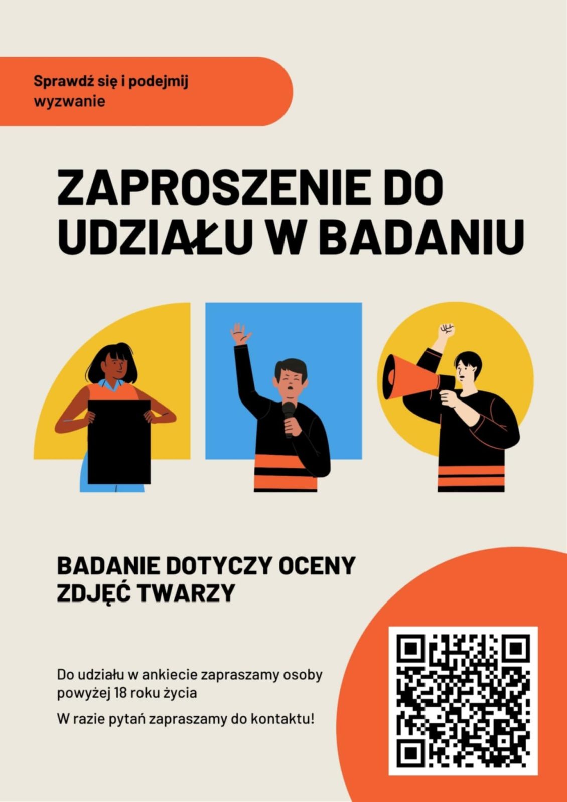 Plakat z napisami i obrazkami. U góry, na pomarańczowym polu czarny napis: Sprawdź się i podejmij
wyzwanie. Poniżej duży czarny tekst:
ZAPROSZENIE DO UDZIAŁU W BADANIU. Pod nim obok siebie trzy kolorowe rysunki przedstawiające postacie ludzi widocznych do pasa: po lewej osoba trzymająca czarny prostokąt, pośrodku osoba mówiąca do mikrofonu, po lewej osoba mówiąca przez megafon. Pod obrazkami, po lewej stronie czarny tekst:
BADANIE DOTYCZY OCENY ZDJĘĆ TWARZY. Pod nim tekst mniejszymi literami:
Do udziału w ankiecie zapraszamy osoby powyżej 18 roku życia
W razie pytań zapraszamy do kontaktu! W prawym dolnym rogu na pomarańczowym polu znajduje się kod QR.