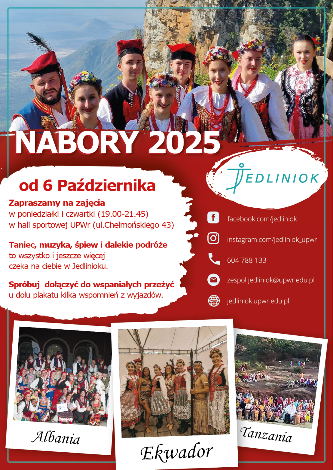Na plakacie widnieje kolorowe ogłoszenie o naborze do Zespołu Pieśni i Tańca Jedliniok na rok 2025. W górnej części znajduje się zdjęcie grupy młodych osób w tradycyjnych, barwnych strojach ludowych, stojących na tle górzystego krajobrazu. Duży biały napis głosi: „Nabory 2025”. Poniżej, na czerwonym tle, umieszczono informacje o rozpoczęciu zajęć 6 października, odbywających się w poniedziałki i czwartki w hali sportowej UPWr przy ul. Chełmońskiego 43. Tekst zachęca do dołączenia i podkreśla, że w zespole czekają taniec, muzyka, śpiew i dalekie podróże.
Po prawej stronie znajduje się logo zespołu Jedliniok oraz ikony z danymi kontaktowymi: Facebook, Instagram, numer telefonu, adres e-mail i strona internetowa. Na dole plakatu umieszczono trzy zdjęcia opisane kolejno: Albania, Ekwador i Tanzania – przedstawiają one członków zespołu podczas wyjazdów zagranicznych, ubranych w stroje ludowe i pozujących w różnych plenerach. Całość utrzymana jest w czerwono-białej kolorystyce.