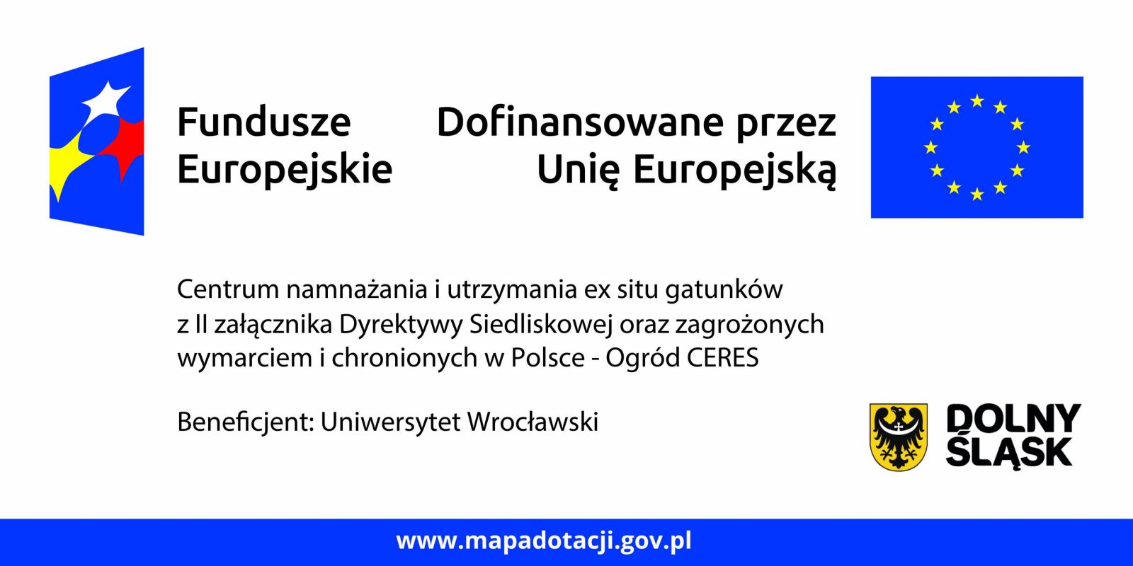 Grafika informacyjna dotycząca projektu dofinansowanego ze środków Unii Europejskiej.
Po lewej stronie znajduje się kolorowe logo Funduszy Europejskich. Obok widnieje napis: „Fundusze Europejskie”.
Po środku znajduje się tekst: „Dofinansowane przez Unię Europejską”, a po prawej stronie flaga Unii Europejskiej – niebieskie tło z dwunastoma żółtymi gwiazdami ułożonymi w okrąg.

Poniżej umieszczono opis projektu:
„Centrum namnażania i utrzymania ex situ gatunków z II załącznika Dyrektywy Siedliskowej oraz zagrożonych wymarciem i chronionych w Polsce – Ogród CERES”.

Na dole dodano informację: „Beneficjent: Uniwersytet Wrocławski”.
Po prawej stronie widoczne jest logo Dolnego Śląska – czarny orzeł na żółtej tarczy obok napisu „DOLNY ŚLĄSK”.
U dołu grafiki znajduje się niebieski pasek z adresem strony: „www.mapadotacji.gov.pl”