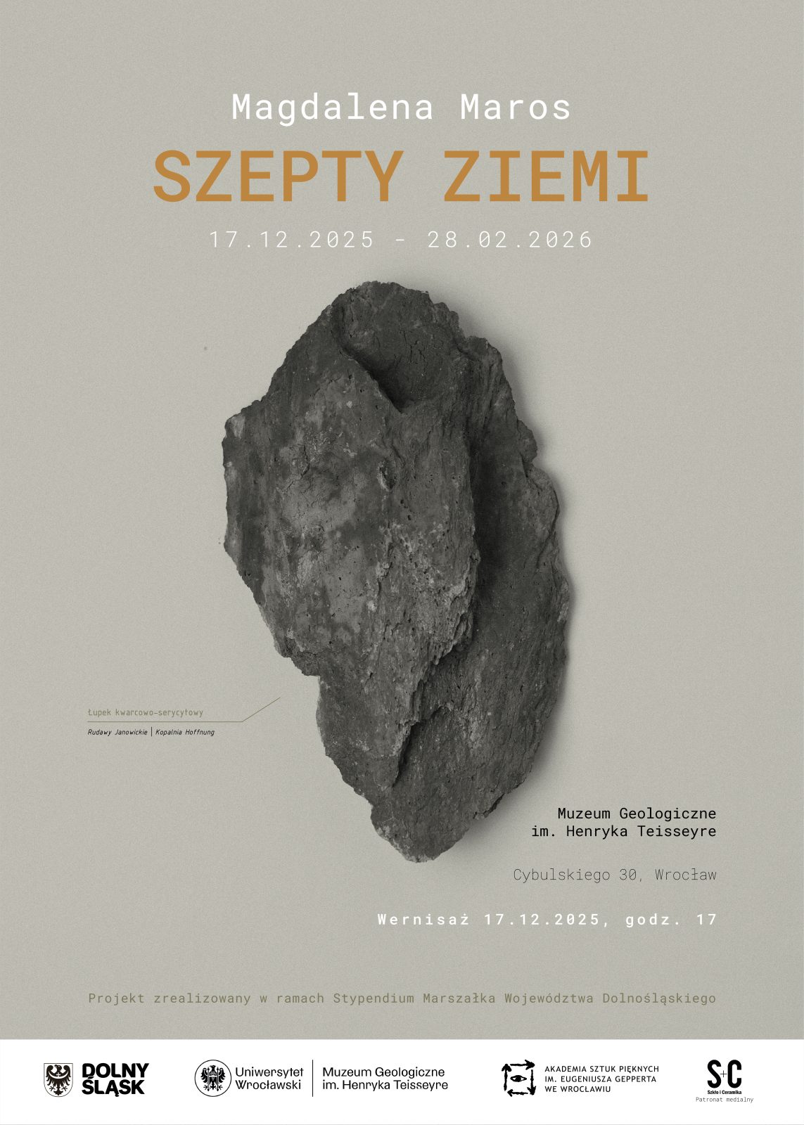 Plakat promujący wystawę zatytułowaną „Szepty Ziemi” autorstwa Magdaleny Maros. Tło jest w odcieniu jasnoszarym, na środku znajduje się duży, realistyczny obraz fragmentu skały w odcieniach ciemnoszarych i brązowych, przypominającej kamień lub minerał. W górnej części plakatu nazwisko autorki: Magdalena Maros, poniżej
Tytuł wystawy: „Szepty Ziemi” (wyróżniony pomarańczowym kolorem) i daty: „17.12.2025 – 28.02.2026”
Lokalizacja: „Muzeum Geologiczne im. Henryka Teisseyre, Uniwersytet Wrocławski”
Informacja o wernisażu: „Wernisaż 17.12.2025, godz. 17”
Na dole znajdują się logotypy partnerów: Dolny Śląsk, Uniwersytet Wrocławski, Muzeum Geologiczne, Akademia Sztuk Pięknych, Szkło i Ceramika.