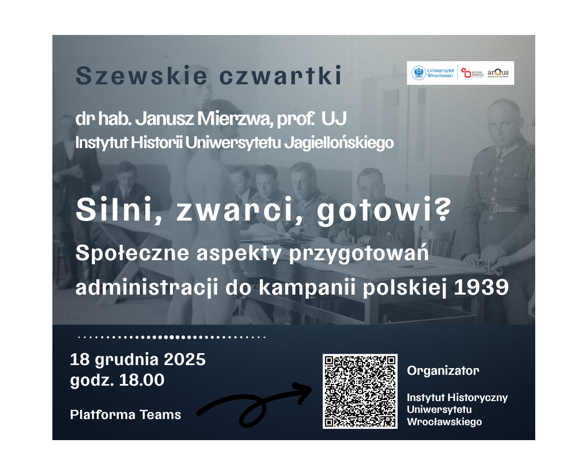 Grafika promująca wydarzenie naukowe z cyklu „Szewskie czwartki”. Na górze znajduje się tytuł cyklu w kolorze niebieskim: „Szewskie czwartki”. Poniżej widnieje informacja o prelegencie: „dr hab. Janusz Mierzwa, prof. UJ, Instytut Historii Uniwersytetu Jagiellońskiego”. Centralnie umieszczony jest główny tytuł spotkania dużą, pogrubioną czcionką: „Silni, zwarci, gotowi?”, a pod nim podtytuł: „Społeczne aspekty przygotowań administracji do kampanii polskiej 1939”.
Dolna część grafiki zawiera szczegóły organizacyjne:
Data: „18 grudnia 2025”
Godzina: „godz. 18.00”
Platforma: „Platforma Teams”
Po prawej stronie znajduje się kod QR oraz informacja o organizatorze: „Instytut Historyczny Uniwersytetu Wrocławskiego”. W tle widoczna jest archiwalna, czarno-biała fotografia przedstawiająca grupę osób w pomieszczeniu, siedzących przy stołach, z elementami umundurowania.