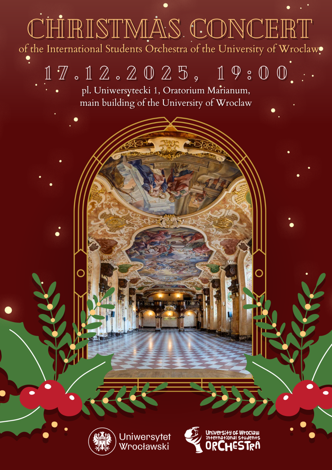 Plakat promujący „Christmas Concert” organizowany przez International Students Orchestra Uniwersytetu Wrocławskiego. Tło jest bordowe, ozdobione świątecznymi motywami – zielonymi gałązkami ostrokrzewu z czerwonymi jagodami w dolnej części. Centralnie znajduje się duże zdjęcie wnętrza Oratorium Marianum w głównym budynku Uniwersytetu Wrocławskiego, z bogato zdobionym barokowym sufitem pełnym fresków i złotych ornamentów, oraz szachownicową posadzką. Tekst na plakacie brzmi „CHRISTMAS CONCERT of the International Students Orchestra of the University of Wroclaw", poniżej podane są data i godzina: „17.12.2025, 19:00” oraz miejsce: „pl. Uniwersytecki 1, Oratorium Marianum, main building of the University of Wroclaw”
Na dole znajdują się logotypy Uniwersytetu Wrocławskiego i orkiestry.