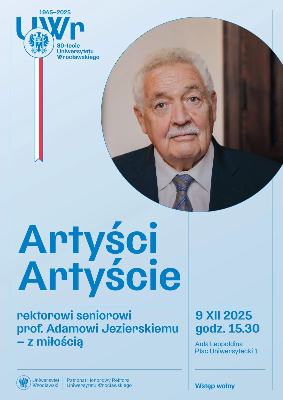 Plakat wydarzenia Uniwersytetu Wrocławskiego z okazji 80-lecia uczelni. Po prawej stronie znajduje się duże, okrągłe zdjęcie starszego mężczyzny z siwymi włosami i wąsami, ubranego w garnitur i krawat. Po lewej stronie widnieje logo UWr z biało-czerwoną wstęgą, napisem "80-lecie Uniwersytetu Wrocławskiego" oraz datami "1945-2025". Pod nim znajduje się duży tytuł: ‘Artyści Artyście’. Niżej napis: ‘rektorowi seniorowi prof. Adamowi Jezierskiemu – z miłością’. Po prawej stronie podano datę i miejsce wydarzenia: ‘9 XII 2025, godz. 15.30, Aula Leopoldina, Plac Uniwersytecki 1’. Na dole umieszczono logotyp Uniwersytetu Wrocławskiego, informację o patronacie honorowym rektora oraz notę ‘Wstęp wolny’.