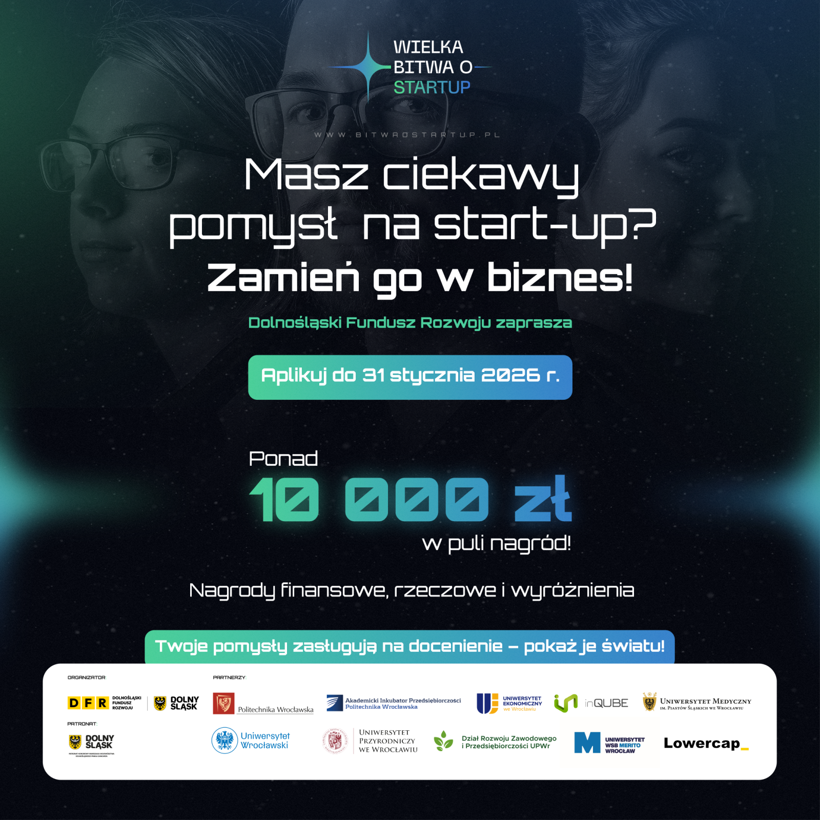 Plakat promuje konkurs „Wielka Bitwa o Startup” organizowany przez Dolnośląski Fundusz Rozwoju. Tło jest ciemne, w odcieniach granatu i czerni, z futurystycznymi, świetlistymi akcentami w kolorze turkusowym. Na górze znajduje się logo wydarzenia z napisem „Wielka Bitwa o Startup” oraz adres strony internetowej. W centralnej części widnieje hasło „Masz ciekawy pomysł na start-up? Zamień go w biznes!”, poniżej informacja „Dolnośląski Fundusz Rozwoju zaprasza” oraz zielony przycisk z tekstem „Aplikuj do 31 stycznia 2026 r.”. Niżej znajduje się informacja o nagrodach: „Ponad 10 000 zł w puli nagród! Nagrody finansowe, rzeczowe i wyróżnienia”. Na dole umieszczono dodatkowe hasło „Twoje pomysły zasługują na docenienie – pokaż je światu!” oraz logotypy organizatorów i partnerów, w tym Dolny Śląsk, Dolnośląski Fundusz Rozwoju, Politechnika Wrocławska, Uniwersytet Wrocławski, Uniwersytet Przyrodniczy, Uniwersytet Medyczny, Lowercap, QUBE i inne instytucje wspierające.