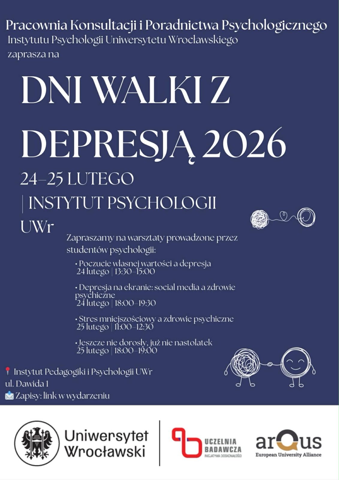 Plakat wydarzenia „Dni Walki z Depresją 2026” organizowanego przez Pracownię Konsultacji i Poradnictwa Psychologicznego Instytutu Psychologii Uniwersytetu Wrocławskiego. Tło w kolorze ciemnogranatowym, tekst biały.
Duży tytuł na środku: „DNI WALKI Z DEPRESJĄ 2026”.
Termin: 24-25 lutego.
Miejsce: Instytut Psychologii UWr.
Informacja o warsztatach prowadzonych przez studentów psychologii: • „Poczucie własnej wartości a depresja” - 24 lutego, 13:30-15:00
• „Depresja na ekranie: social media a zdrowie psychiczne” -24 lutego, 18:00-19:30
• „Stres mniejszościowy a zdrowie psychiczne” -25 lutego, 11:00-12:30
• „Jeszcze nie dorosły, już nie nastolatek” - 25 lutego, 18:00-19:00
Adres: Instytut Pedagogiki i Psychologii UWr, ul. Dawida 1.
Zapisy: link w wydarzeniu.