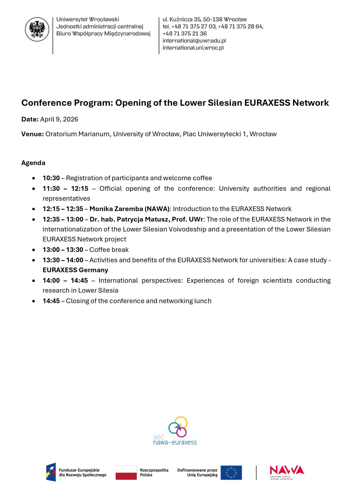 Biała strona z programem konferencji zatytułowanym Conference Program: Opening of the Lower Silesian EURAXESS Network. U góry po lewej znajdują się logotyp Uniwersytetu Wrocławskiego oraz dane kontaktowe Biura Współpracy Międzynarodowej: adres ul. Kuźnicza 35, Wrocław, numery telefonów i adres e‑mail.
Pod nimi widnieją informacje:
Date: April 9, 2026
Venue: Oratorium Marianum, University of Wrocław, Plac Uniwersytecki 1, Wrocław
Niżej umieszczono sekcję Agenda z punktami:
• 10:30 – Registration of participants and welcome coffee
• 11:30 – 12:15 – Official opening of the conference: University authorities and regional representatives
• 12:15 – 12:35 – Monika Zaremba (NAWA): Introduction to the EURAXESS Network
• 12:35 – 13:00 – Dr hab. Patrycja Matusz, Prof. UWr: The role of the EURAXESS Network in the internationalization of the Lower Silesian Voivodeship and presentation of the Lower Silesian EURAXESS Network project
• 13:00 – 13:30 – Coffee break
• 13:30 – 14:00 – Activities and benefits of the EURAXESS Network for universities: A case study – EURAXESS Germany
• 14:00 – 14:45 – International perspectives: Experiences of foreign scientists conducting research in Lower Silesia
• 14:45 – Closing of the conference and networking lunch
Na dole strony widnieją logotypy sieci EURAXESS oraz partnerów: Fundusze Europejskie, Rzeczpospolita Polska, Unia Europejska, NAWA.