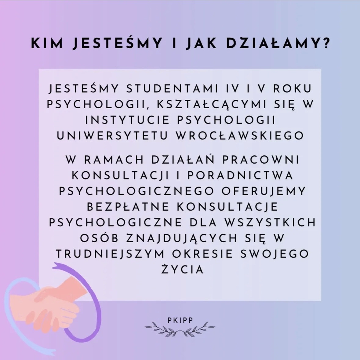Grafika o pastelowym tle w odcieniach różu, fioletu i błękitu. U góry widnieje duży czarny napis: KIM JESTEŚMY I JAK DZIAŁAMY?
Poniżej znajduje się jasny prostokąt z tekstem rozłożonym centralnie:
Jesteśmy studentami IV i V roku psychologii, kształcącymi się w Instytucie Psychologii Uniwersytetu Wrocławskiego.
W ramach działań Pracowni Konsultacji i Poradnictwa Psychologicznego oferujemy bezpłatne konsultacje psychologiczne dla wszystkich osób znajdujących się w trudniejszym okresie swojego życia.
W lewym dolnym rogu widoczna jest ilustracja dwóch uściśniętych dłoni otoczonych półkolistym, fioletowym kształtem.
Na dole, po środku, znajduje się mały napis PKIPP oraz dekoracyjne liście po obu jego stronach.