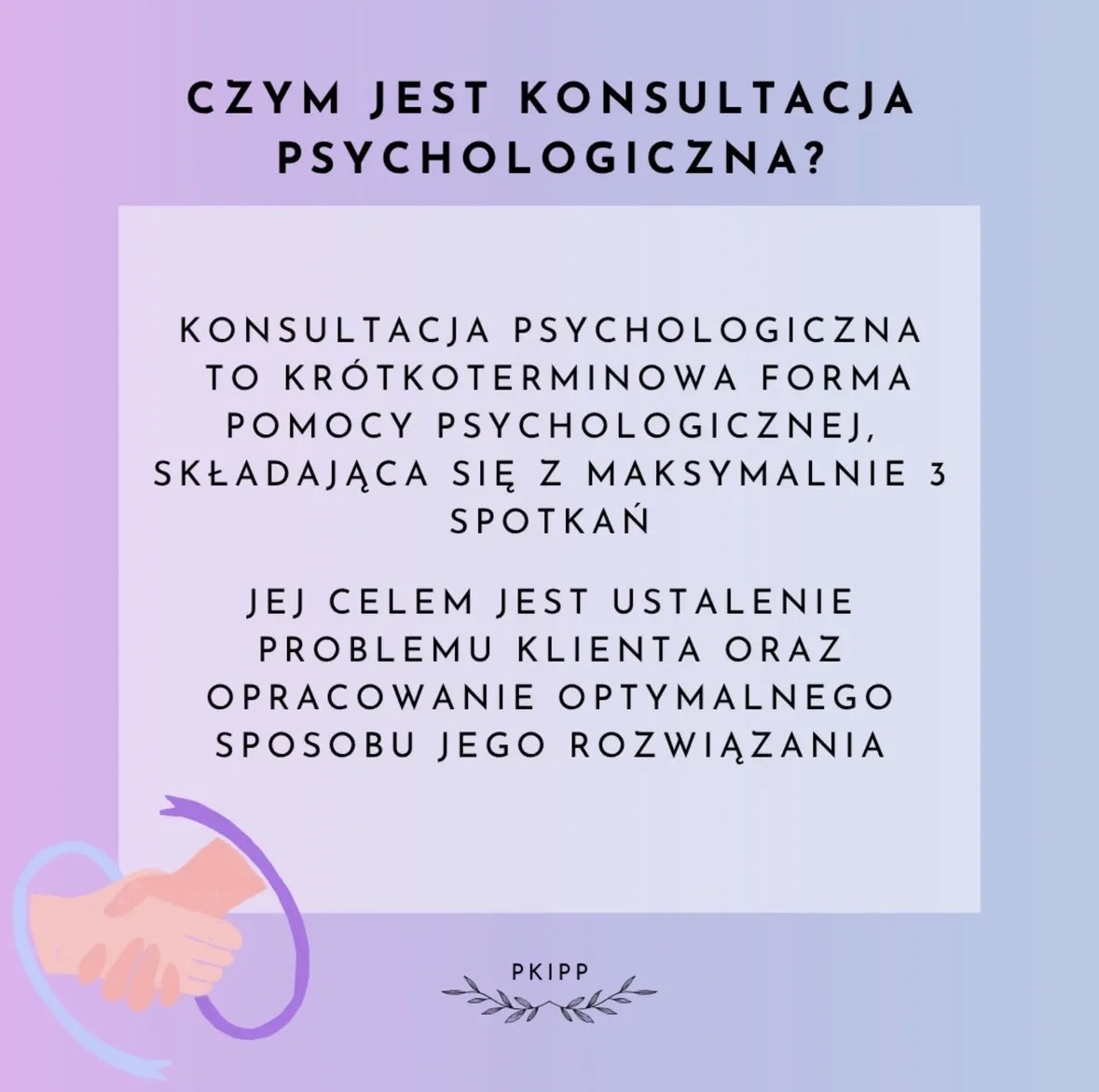 Grafika o pastelowym tle w odcieniach różu, fioletu i błękitu. U góry znajduje się duży czarny napis: CZYM JEST KONSULTACJA PSYCHOLOGICZNA?
Poniżej umieszczono jasny prostokąt z tekstem zapisanym centralnie:
Konsultacja psychologiczna to krótkoterminowa forma pomocy psychologicznej, składająca się z maksymalnie 3 spotkań. Jej celem jest ustalenie problemu klienta oraz opracowanie optymalnego sposobu jego rozwiązania.
W lewym dolnym rogu widoczna jest ilustracja dwóch uściśniętych dłoni otoczonych półkolistym, fioletowym kształtem.
Na dole, pośrodku, znajduje się mały napis PKIPP oraz dekoracyjne liście po obu jego stronach.
