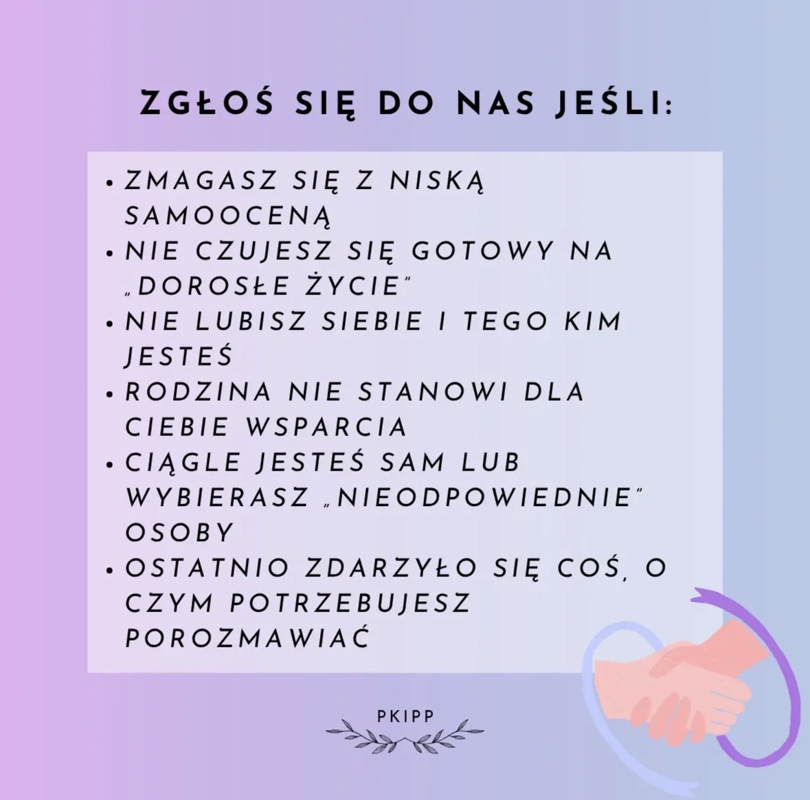 Grafika o pastelowym tle w odcieniach różu, fioletu i błękitu. U góry znajduje się duży czarny napis: ZGŁOŚ SIĘ DO NAS JEŚLI:
Poniżej umieszczony jest jasny prostokąt z listą wypunktowaną:
• Zmagasz się z niską samooceną
• Nie czujesz się gotowy na „dorosłe życie”
• Nie lubisz siebie i tego kim jesteś
• Rodzina nie stanowi dla ciebie wsparcia
• Ciągle jesteś sam lub wybierasz „nieodpowiednie” osoby
• Ostatnio zdarzyło się coś, o czym potrzebujesz porozmawiać
W prawym dolnym rogu widoczna jest ilustracja dwóch uściśniętych dłoni otoczonych półkolistym, fioletowym kształtem.
Na dole, pośrodku, znajduje się mały napis PKIPP oraz dekoracyjne liście po obu jego stronach.