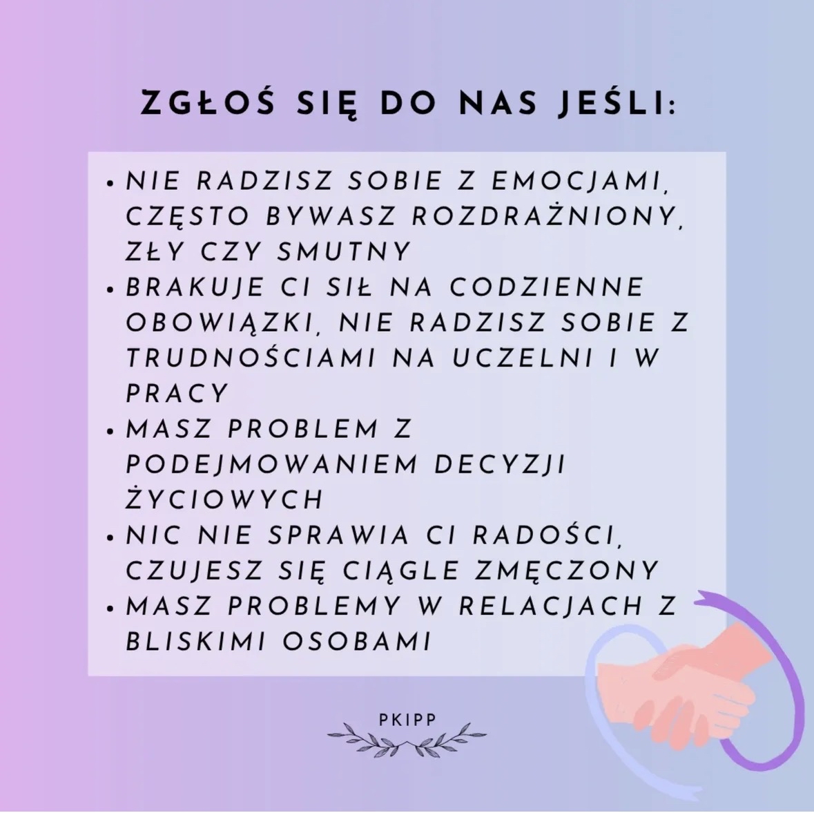 Grafika o pastelowym tle w odcieniach różu, fioletu i błękitu. U góry znajduje się duży czarny napis: ZGŁOŚ SIĘ DO NAS JEŚLI:
Poniżej widoczny jest jasny prostokąt z listą wypunktowaną:
• Nie radzisz sobie z emocjami, często bywasz rozdrażniony, zły czy smutny
• Brakuje ci sił na codzienne obowiązki, nie radzisz sobie z trudnościami na uczelni i w pracy
• Masz problem z podejmowaniem decyzji życiowych
• Nic nie sprawia ci radości, czujesz się ciągle zmęczony
• Masz problemy w relacjach z bliskimi osobami
W prawym dolnym rogu znajduje się ilustracja dwóch uściśniętych dłoni, otoczonych półkolistym, fioletowo-niebieskim kształtem.
Na dole pośrodku umieszczono mały napis PKIPP z dekoracyjnymi gałązkami po obu stronach.