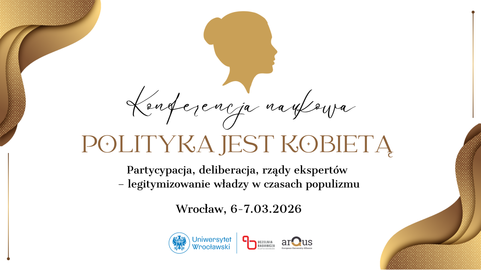 plakat konferencji naukowej. Na środku widnieje tytuł: Polityka jest kobietą. Powyżej znajduje się napis Konferencja naukowa, a poniżej podtytuł: Partycypacja, deliberacja, rządy ekspertów – legitymizowanie władzy w czasach populizmu. Podana jest data: Wrocław, 6–7.03.2026. Na górze plakatu umieszczono graficzny profil ludzkiej sylwetki w kolorze złotym. Po bokach znajdują się dekoracyjne, faliste złote elementy. U dołu widnieją logotypy Uniwersytetu Wrocławskiego, uczelni badawczej oraz konsorcjum Arqus.”