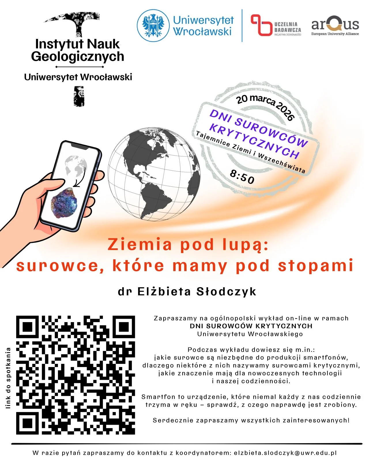 Plakat wydarzenia organizowanego przez Instytut Nauk Geologicznych Uniwersytetu Wrocławskiego. W górnej części znajdują się logotypy Instytutu, Uniwersytetu Wrocławskiego, Uczelni Badawczej oraz konsorcjum Arqus. Po prawej stronie widnieje znak graficzny z napisem: 20 marca 2026, Dni Surowców Krytycznych, Tajemnice Ziemi i Wszechświata, 8:50.
W centralnej części przedstawiona jest ilustracja globu oraz dłoń trzymająca smartfon, na którego ekranie widoczny jest obraz minerału.
Pod ilustracją znajduje się tytuł wykładu: Ziemia pod lupą: surowce, które mamy pod stopami, oraz nazwisko prowadzącej: dr Elżbieta Słodczyk.
Niżej podano opis wydarzenia – zaproszenie na ogólnopolski wykład online w ramach Dni Surowców Krytycznych Uniwersytetu Wrocławskiego. Tekst informuje, że podczas wykładu będzie mowa o tym, jakie surowce są potrzebne do produkcji smartfonów, jakiego rodzaju minerały są określane jako krytyczne, dlaczego ich znaczenie rośnie oraz jak wpływają na rozwój nowoczesnych technologii.
Po lewej stronie umieszczono duży kod QR prowadzący do linku spotkania.
Na dole znajduje się informacja kontaktowa do koordynatorki wydarzenia