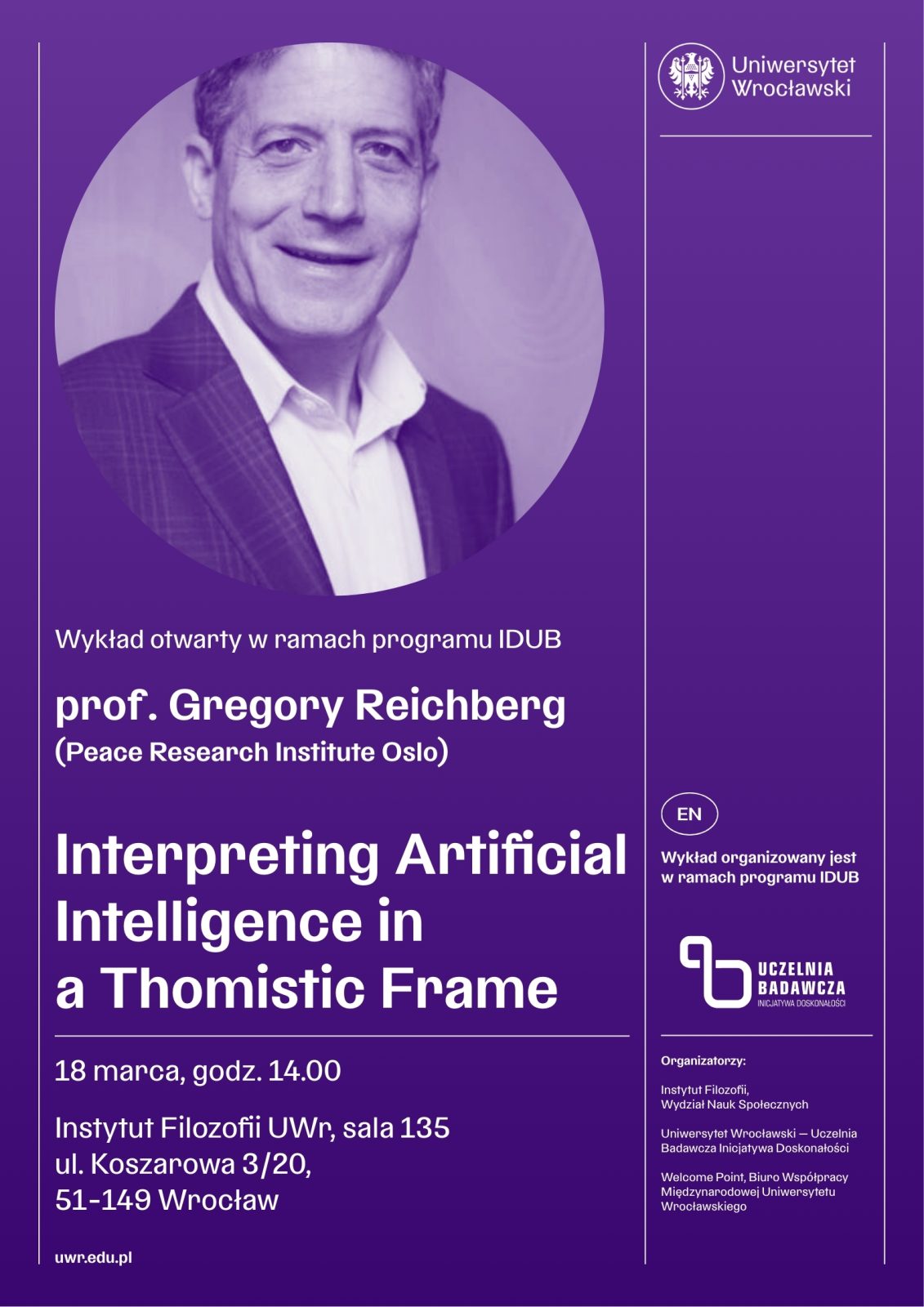 Fioletowy plakat zapowiadający wykład otwarty w ramach programu IDUB na Uniwersytecie Wrocławskim. Po lewej stronie znajduje się zdjęcie osoby w formalnym stroju — w marynarce i koszuli — ujętej od klatki piersiowej w górę. Zdjęcie jest wkomponowane w fioletowe tło graficzne.
Po prawej stronie umieszczono logo Uniwersytetu Wrocławskiego.
Poniżej zdjęcia znajduje się tekst informacyjny:
Wykład otwarty w ramach programu IDUB
prof. Gregory Reichberg (Peace Research Institute Oslo)
Dużym białym fontem zapisano tytuł wykładu:
Interpreting Artificial Intelligence in a Thomistic Frame
Niżej podano szczegóły wydarzenia:
18 marca, godz. 14.00
Instytut Filozofii UWr, sala 135, ul. Koszarowa 3/20, 51‑149 Wrocław
uwr.edu.pl
Po prawej stronie widnieje pionowy napis:
EN — Wykład organizowany jest w ramach programu IDUB,
a pod nim logo „Uczelnia Badawcza”.
Na dole zamieszczono listę organizatorów: Instytut Filozofii, Wydział Nauk Społecznych, Uniwersytet Wrocławski oraz Institute of Peace Research (Oslo).