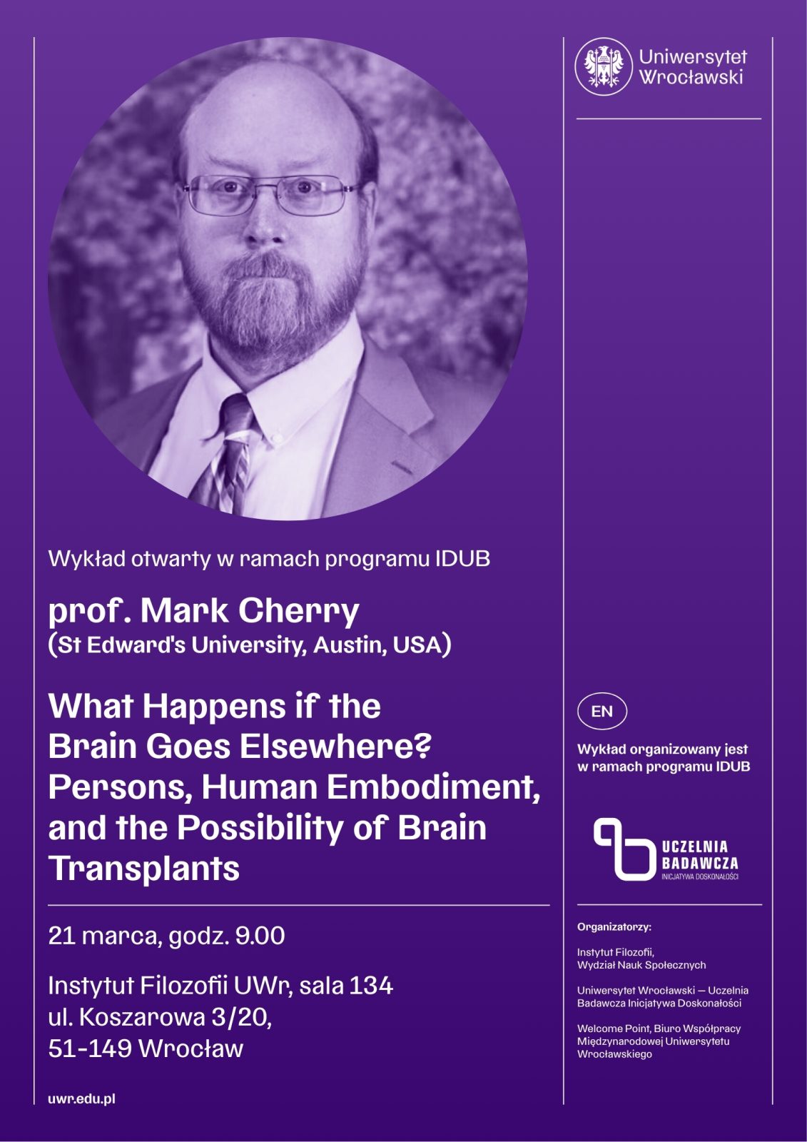 Fioletowy plakat zapowiadający wykład otwarty w ramach programu IDUB na Uniwersytecie Wrocławskim. W górnej części po lewej stronie znajduje się zdjęcie osoby w eleganckim stroju — w marynarce, koszuli i krawacie — ujętej od klatki piersiowej w górę, umieszczone w okrągłej ramie.
Po prawej stronie widnieje logo Uniwersytetu Wrocławskiego.
Pod zdjęciem znajduje się tekst:
Wykład otwarty w ramach programu IDUB
prof. Mark Cherry (St Edward’s University, Austin, USA)
Dużym, białym fontem zapisano tytuł wykładu:
What Happens if the Brain Goes Elsewhere? Persons, Human Embodiment, and the Possibility of Brain Transplants
W dolnej części plakatu podano szczegóły wydarzenia:
21 marca, godz. 9.00
Instytut Filozofii UWr, sala 134
ul. Koszarowa 3/20, 51‑149 Wrocław
uwr.edu.pl
Po prawej stronie znajduje się pionowy napis EN – Wykład organizowany jest w ramach programu IDUB oraz logo „Uczelnia Badawcza”.
Na dole umieszczono listę organizatorów: Instytut Filozofii, Wydział Nauk Społecznych Uniwersytetu Wrocławskiego oraz współorganizatorów afiliowanych przy Uniwersytecie.
