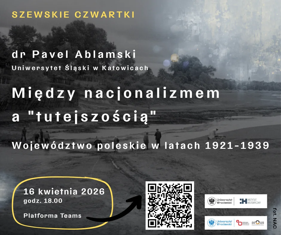 Plakat zapowiadający wykład z cyklu Szewskie Czwartki, utrzymany w szaro‑granatowej kolorystyce. Tło stanowi archiwalne, czarno‑białe zdjęcie przedstawiające otwarty krajobraz z postaciami spacerującymi w oddali.
U góry widnieje napis: Szewskie Czwartki. Poniżej podano dane prelegenta: dr Pavel Ablamski, Uniwersytet Śląski w Katowicach.
Centralnie umieszczono tytuł wykładu: Między nacjonalizmem a „tutejszością”. Pod nim znajduje się podtytuł: Województwo poleskie w latach 1921–1939.
W dolnej lewej części plakatu, w żółtym obrysie, podano informacje organizacyjne: 16 kwietnia 2026, godz. 18.00, Platforma Teams. Obok znajduje się czarno‑biały kod QR prowadzący do linku wydarzenia.
W dolnej prawej części umieszczono logotypy Uniwersytetu Wrocławskiego, Instytutu Historycznego oraz konsorcjum arQus.