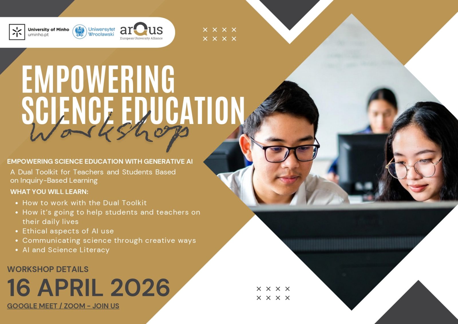 Plakat promujący warsztaty pod tytułem Empowering Science Education Workshop. Grafika utrzymana jest w kolorystyce beżu, bieli i czerni, z geometrycznymi kształtami. W lewym górnym rogu znajdują się logotypy: University of Minho, Uniwersytetu Wrocławskiego oraz arQus – European University Alliance.
Po lewej stronie widnieje duży tytuł: Empowering Science Education Workshop. Poniżej zamieszczono opis: Empowering science education with generative AI. A dual toolkit for teachers and students based on inquiry‑based learning.
Niżej znajduje się lista zagadnień poruszanych podczas warsztatów: praca z podwójnym zestawem narzędzi, wsparcie dla nauczycieli i studentów w codziennej pracy, etyczne aspekty wykorzystania sztucznej inteligencji, kreatywna komunikacja nauki oraz alfabetyzacja w zakresie AI i nauk ścisłych.
W dolnej lewej części plakatu podano szczegóły wydarzenia: 16 April 2026, forma online oraz informacja Google Meet / Zoom – join us.
Po prawej stronie plakatu znajduje się zdjęcie przedstawiające osoby pracujące przy komputerach w sali komputerowej. Całość ma charakter informacyjno‑promocyjny.
