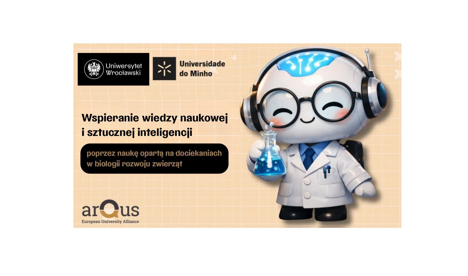 Grafika promocyjna na jasnym, beżowym tle w kratkę. Po lewej stronie u góry znajdują się logotypy: Uniwersytetu Wrocławskiego oraz Universidade do Minho. Poniżej widoczny jest duży czarny napis: Wspieranie wiedzy naukowej i sztucznej inteligencji. Pod nim, w czarnej ramce, umieszczono tekst: poprzez naukę opartą na dociekaniach w biologii rozwoju zwierząt.
W prawej części grafiki przedstawiona jest stylizowana, rysunkowa postać przypominająca robota-naukowca. Postać ubrana jest w biały fartuch laboratoryjny, krawat oraz duże słuchawki. W jednej dłoni trzyma kolbę laboratoryjną z niebieskim płynem. Na górze głowy widoczny jest symbol przypominający podświetlony obszar mózgu.
W lewym dolnym rogu znajduje się logo arQus – European University Alliance.