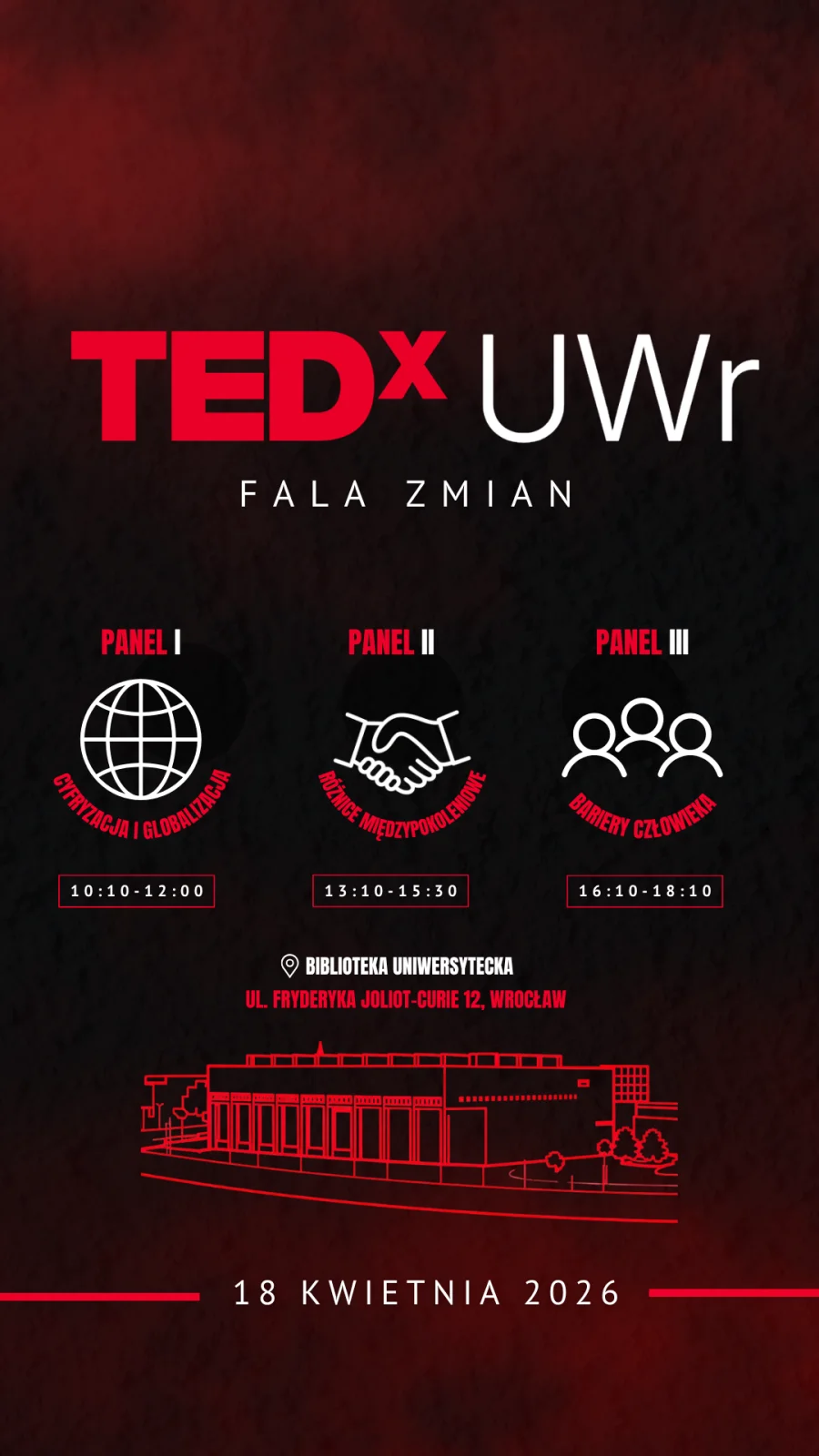 „Pionowy plakat wydarzenia TEDxUWr, utrzymany w czarno‑czerwonej kolorystyce z gradientowym tłem. W górnej części widnieje duży napis: TEDxUWr, a pod nim hasło wydarzenia: Fala zmian.
Poniżej przedstawiono program wydarzenia podzielony na trzy panele.
Panel I oznaczony ikoną globu i opisany jako Cyfryzacja i globalizacja, z godzinami 10:10–12:00.
Panel II oznaczony ikoną uścisku dłoni, opisany jako Różnice międzypokoleniowe, z godzinami 13:10–15:30.
Panel III oznaczony ikoną trzech sylwetek, opisany jako Bariery człowieka, z godzinami 16:10–18:10.
W środkowo‑dolnej części plakatu znajduje się informacja o miejscu wydarzenia: Biblioteka Uniwersytecka, ul. Fryderyka Joliot‑Curie 12, Wrocław. Pod nią umieszczono liniową ilustrację budynku Biblioteki Uniwersyteckiej.
Na samym dole plakatu widnieje data wydarzenia: 18 kwietnia 2026.”