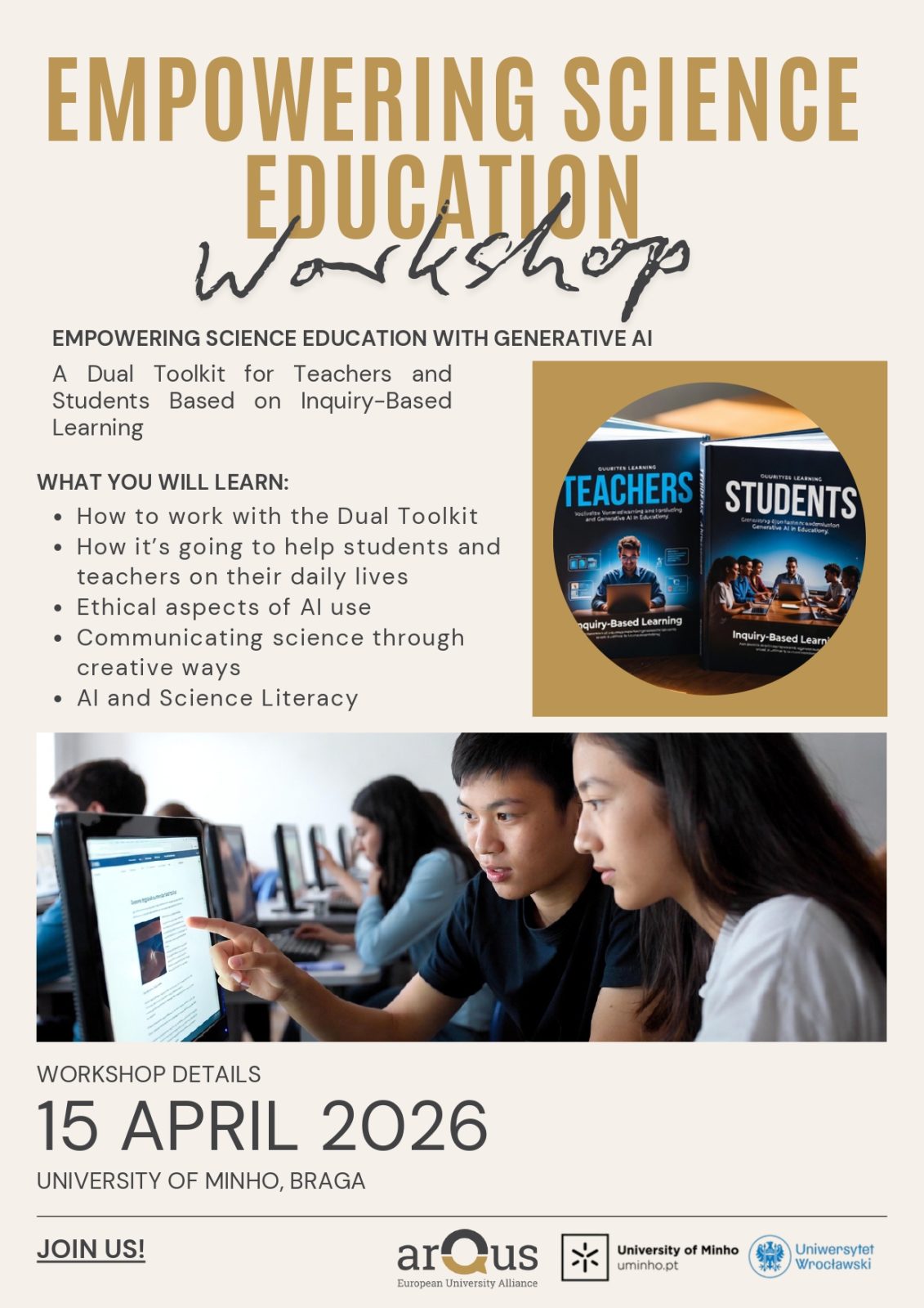 Plakat warsztatów zatytułowanych Empowering Science Education Workshop. Grafika w jasnej, beżowej kolorystyce. U góry znajduje się duży nagłówek: Empowering Science Education Workshop.
Poniżej umieszczono opis: Empowering science education with generative AI. A dual toolkit for teachers and students based on inquiry‑based learning.
Niżej widoczna jest sekcja What you will learn z listą punktów: praca z podwójnym zestawem narzędzi, wsparcie nauczycieli i studentów w codziennej pracy, etyczne aspekty wykorzystania sztucznej inteligencji, komunikowanie nauki w kreatywny sposób oraz kompetencje z zakresu AI i nauk ścisłych.
Po prawej stronie znajduje się okrągła grafika przedstawiająca dwa pudełka oznaczone napisami Teachers i Students.
W dolnej części plakatu widoczne jest zdjęcie osób pracujących przy komputerach w sali komputerowej.
Na dole podano szczegóły wydarzenia: Workshop details: 15 April 2026, University of Minho, Braga. Obok znajduje się wezwanie Join us! oraz logotypy: arQus – European University Alliance, University of Minho oraz Uniwersytetu Wrocławskiego.