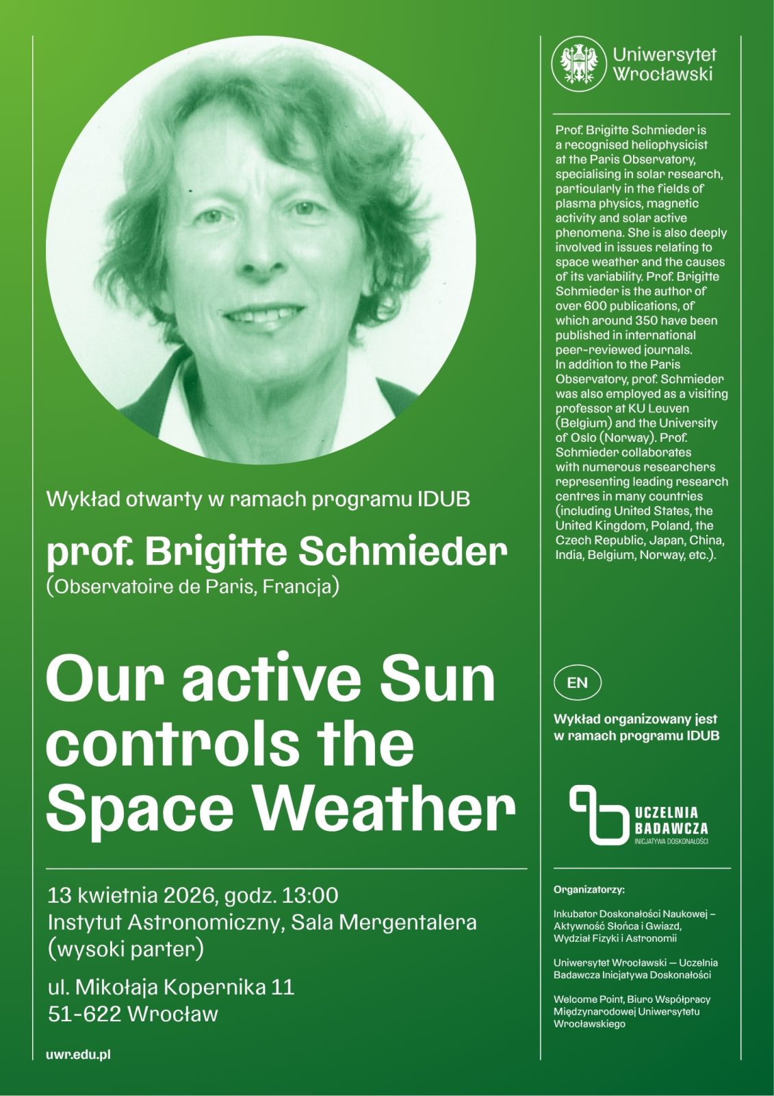 plakat informujący o wykładzie otwartym Uniwersytetu Wrocławskiego w ramach programu IDUB. W górnej części po lewej stronie znajduje się okrągłe, zielonkawo‑białe zdjęcie portretowe osoby na jednolitym tle. W prawym górnym rogu widoczne jest logo Uniwersytetu Wrocławskiego.
Pod zdjęciem umieszczono napis: Wykład otwarty w ramach programu IDUB. Następnie podano nazwisko i afiliację prelegentki: prof. Brigitte Schmieder (Observatoire de Paris, Francja).
Dużym białym tekstem zapisano tytuł wykładu: Our active Sun controls the Space Weather.
Niżej znajdują się szczegóły wydarzenia: 13 kwietnia 2026, godz. 13:00. Miejsce: Instytut Astronomiczny, Sala Mergentalera (wysoki parter). Adres: ul. Mikołaja Kopernika 11, 51‑622 Wrocław. Na dole po lewej stronie widnieje adres strony internetowej: uwr.edu.pl.
Po prawej stronie plakatu znajduje się pionowa kolumna z anglojęzycznym opisem dorobku naukowego prof. Brigitte Schmieder, informującym o jej specjalizacji w badaniach Słońca, fizyce plazmy oraz pogodzie kosmicznej, o licznych publikacjach naukowych i międzynarodowej współpracy badawczej.
Niżej w tej samej kolumnie widnieje oznaczenie EN – Wykład organizowany jest w ramach programu IDUB oraz logo Uczelnia Badawcza.
Na dole po prawej stronie umieszczono listę organizatorów: Inkubator Doskonałości Naukowej – Aktywności Społeczne i Otwieranie Wiedzy, Uniwersytet Wrocławski – Uczelnia Badawcza oraz Medyczne Centrum Promocji Uniwersytetu Wrocławskiego.