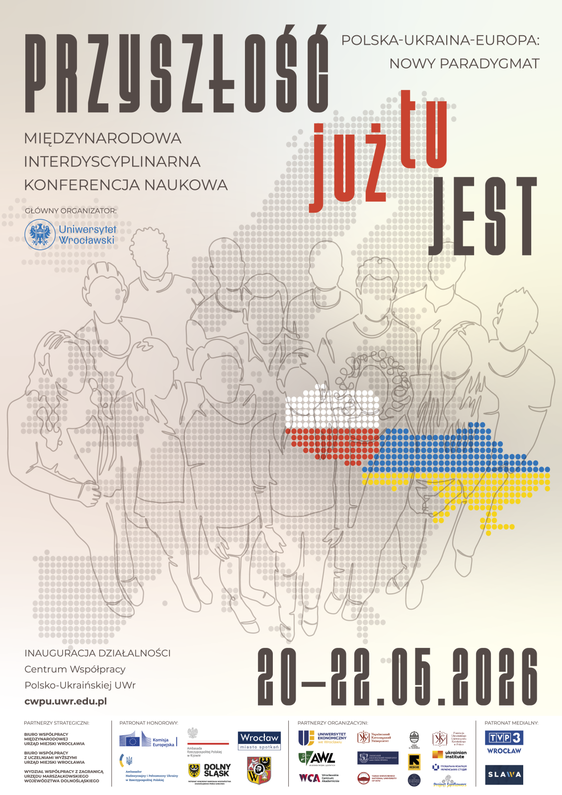 Plakat konferencji naukowej utrzymany w jasnych, beżowo‑szarych barwach. W górnej części znajduje się duży napis: PRZYSZŁOŚĆ, a po prawej stronie hasło: Polska–Ukraina–Europa: Nowy paradygmat.
Poniżej widnieje podtytuł: Międzynarodowa interdyscyplinarna konferencja naukowa. Po lewej stronie umieszczono informację o głównym organizatorze wraz z logo: Uniwersytet Wrocławski.
W centralnej części plakatu znajdują się konturowe rysunki grupy osób na tle wzoru złożonego z kropek tworzących fragmenty mapy Europy. Na środku wyróżnia się napis już tu w czerwonym kolorze. Po prawej stronie widoczny jest fragment mapy Ukrainy zaznaczony kolorami niebieskim i żółtym, a obok fragment Polski w barwach biało‑czerwonych.
W dolnej części plakatu podano informację: Inauguracja działalności Centrum Współpracy Polsko‑Ukraińskiej UWr oraz adres strony: cwpu.uwr.edu.pl.
Na samym dole znajduje się data wydarzenia: 20–22.05.2026. Pod nią widoczne są liczne logotypy partnerów strategicznych, organizacyjnych oraz patronów medialnych, w tym instytucji publicznych i uczelni.