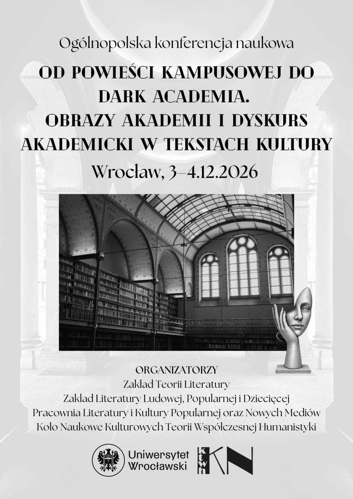 Pionowy plakat w czarno‑białej stylistyce zapowiadający ogólnopolską konferencję naukową. Tło stanowi jasne, rozmyte wnętrze z kolumnami i sklepieniami, przypominające historyczną architekturę akademicką.
W górnej części plakatu znajduje się napis: Ogólnopolska konferencja naukowa.
Poniżej, dużą czarną czcionką, zapisano tytuł wydarzenia w kilku liniach:
Od powieści kampusowej do dark academia. Obrazy akademii i dyskurs akademicki w tekstach kultury.
Niżej podano miejsce i datę:
Wrocław, 3–4.12.2026.
W środkowej części umieszczono prostokątne, czarno‑białe zdjęcie wnętrza biblioteki z wysokim sklepieniem, dekoracyjnymi łukami, dużymi oknami oraz długimi regałami wypełnionymi książkami.
Po prawej stronie zdjęcia znajduje się dekoracyjna grafika przedstawiająca stylizowaną rzeźbiarską głowę opartą na dłoni, ustawioną na niewielkiej podstawie.
W dolnej części plakatu zamieszczono sekcję zatytułowaną ORGANIZATORZY. Wymieniono jednostki:
Zakład Teorii Literatury,
Zakład Literatury Ludowej, Popularnej i Dziecięcej,
Pracownia Literatury i Kultury Popularnej oraz Nowych Mediów,
Koło Naukowe Kulturowych Teorii Współczesnej Humanistyki.
Na samym dole znajdują się logotypy instytucji, w tym Uniwersytetu Wrocławskiego oraz dodatkowych partnerów oznaczonych skrótami graficznymi.
