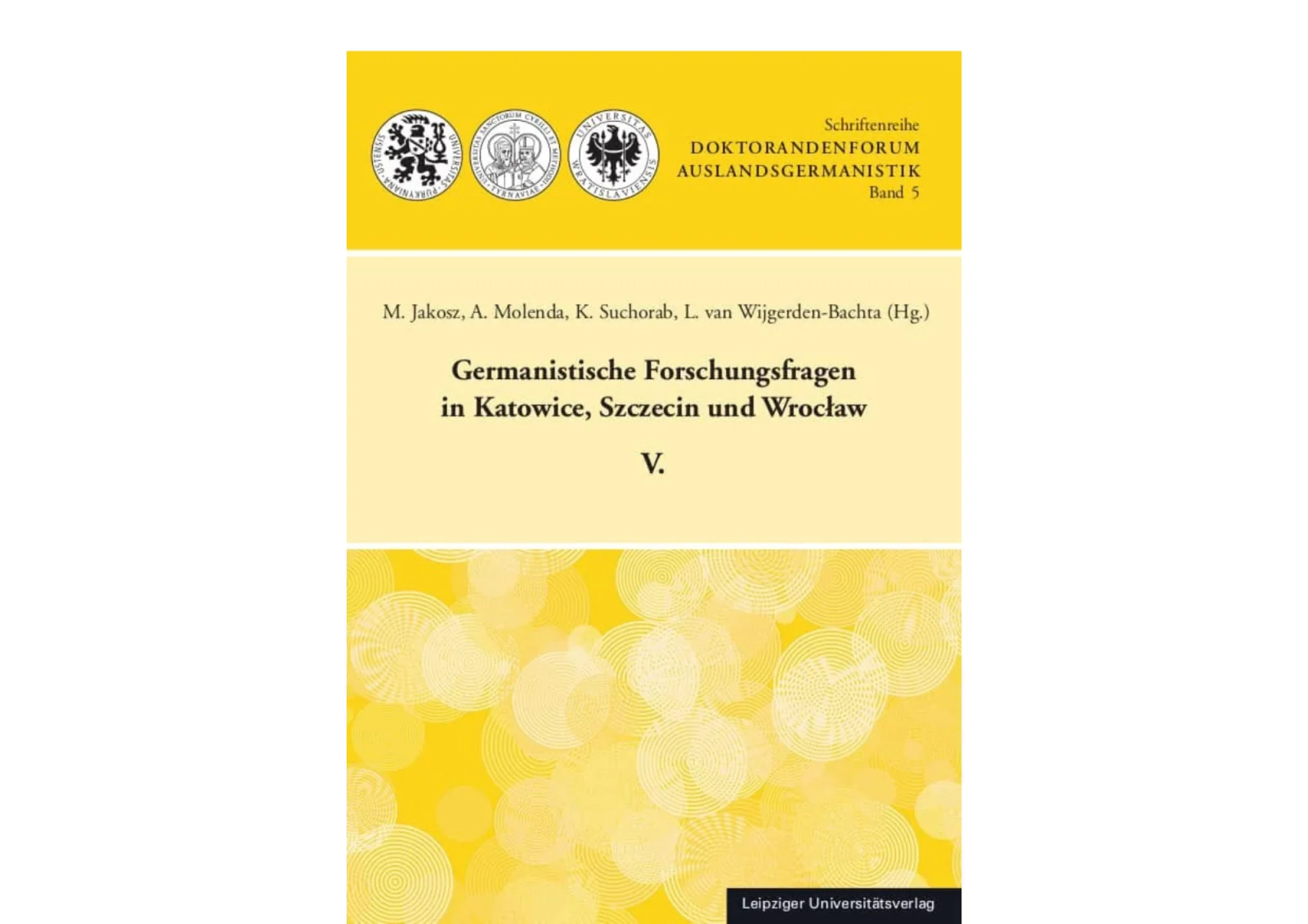 Okładka niemieckojęzycznej publikacji naukowej, utrzymana w odcieniach żółci, bieli i czerni. Górna część ma intensywnie żółte tło, na którym po lewej stronie znajdują się trzy okrągłe logotypy instytucji akademickich, a po prawej widnieją napisy „Schriftenreihe”, „DOKTORANDENFORUM AUSLANDSGERMANISTIK” oraz „Band 5”. W centralnej części, na jasnobeżowym tle, umieszczono nazwiska redaktorów: „M. Jakosz, A. Molenda, K. Suchorab, L. van Wijgerden-Bachta (Hg.)”, a poniżej duży tytuł publikacji „Germanistische Forschungsfragen in Katowice, Szczecin und Wrocław V.”. Dolna część okładki ponownie jest żółta i zawiera dekoracyjny wzór złożony z jasnych okręgów i spiral. W prawym dolnym rogu znajduje się ciemny prostokąt z nazwą wydawnictwa „Leipziger Universitätsverlag”
