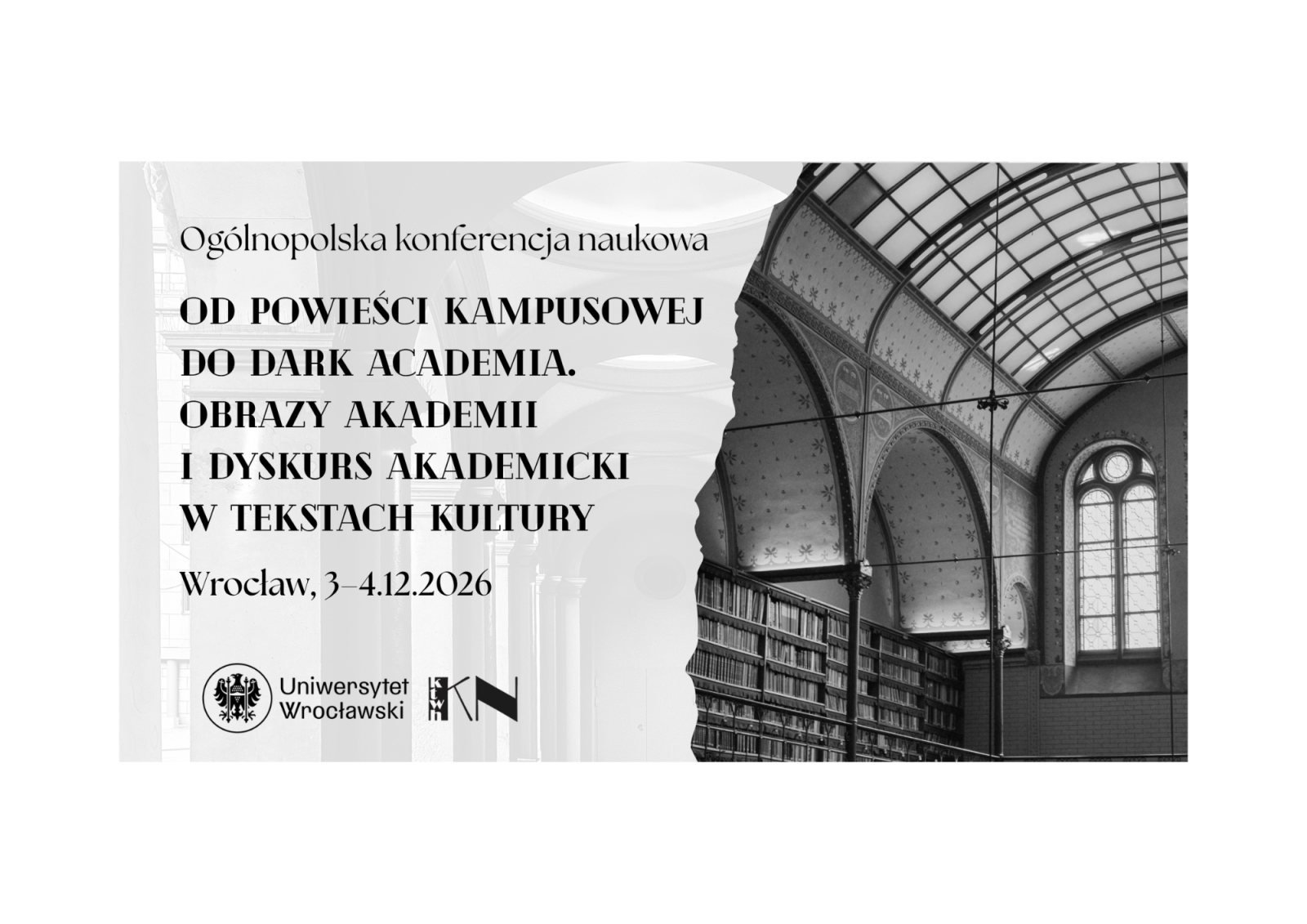 Plakat informacyjny w czarno‑białej stylistyce zapowiadający ogólnopolską konferencję naukową. Lewa część plakatu ma jasne tło, prawa część zawiera czarno‑białe zdjęcie wnętrza biblioteki z wysokim, sklepionym sufitem, zdobionymi łukami oraz regałami wypełnionymi książkami.
W górnej części po lewej stronie widnieje napis: Ogólnopolska konferencja naukowa.
Poniżej, dużą czarną czcionką, umieszczono tytuł:
Od powieści kampusowej do dark academia. Obrazy akademii i dyskurs akademicki w tekstach kultury.
Niżej podano miejsce i datę wydarzenia:
Wrocław, 3–4.12.2026.
Na dole po lewej stronie znajdują się logotypy organizatorów, w tym Uniwersytetu Wrocławskiego oraz innych instytucji oznaczonych skrótami graficznymi.